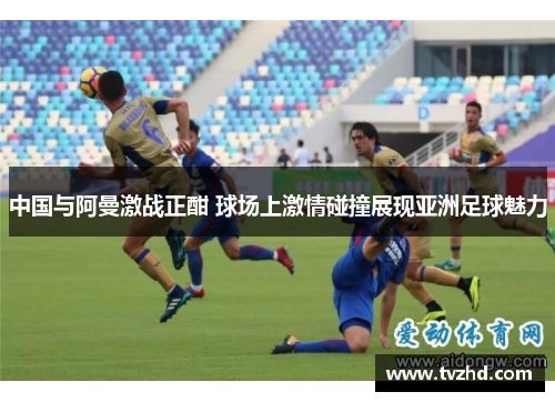 中国与阿曼激战正酣 球场上激情碰撞展现亚洲足球魅力