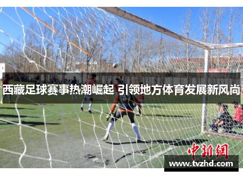 西藏足球赛事热潮崛起 引领地方体育发展新风尚