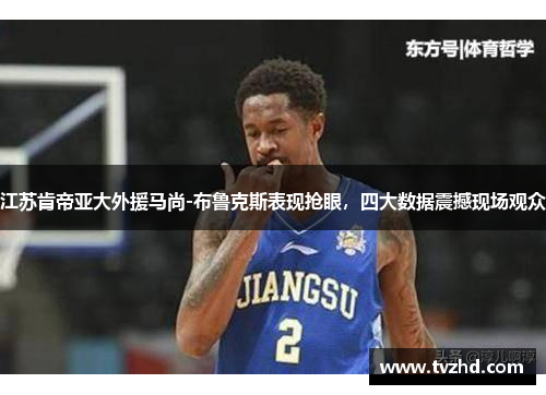 江苏肯帝亚大外援马尚-布鲁克斯表现抢眼，四大数据震撼现场观众