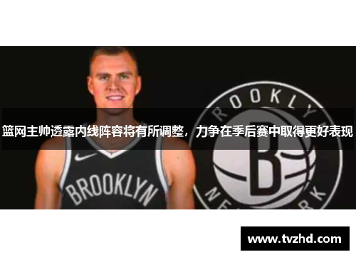 篮网主帅透露内线阵容将有所调整，力争在季后赛中取得更好表现