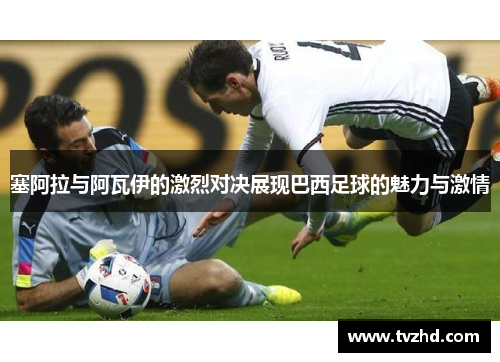 塞阿拉与阿瓦伊的激烈对决展现巴西足球的魅力与激情