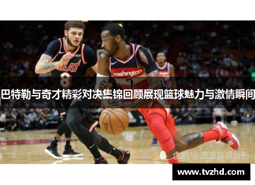 巴特勒与奇才精彩对决集锦回顾展现篮球魅力与激情瞬间