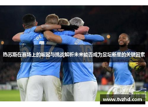 热苏斯在赛场上的崛起与挑战解析未来能否成为足坛新星的关键因素