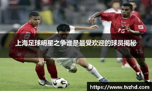 上海足球明星之争谁是最受欢迎的球员揭秘