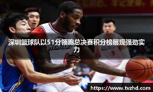 深圳篮球队以51分领跑总决赛积分榜展现强劲实力